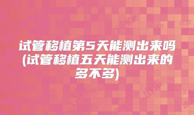 试管移植第5天能测出来吗(试管移植五天能测出来的多不多)