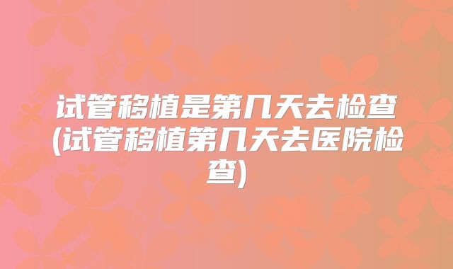 试管移植是第几天去检查(试管移植第几天去医院检查)