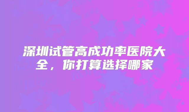 深圳试管高成功率医院大全，你打算选择哪家