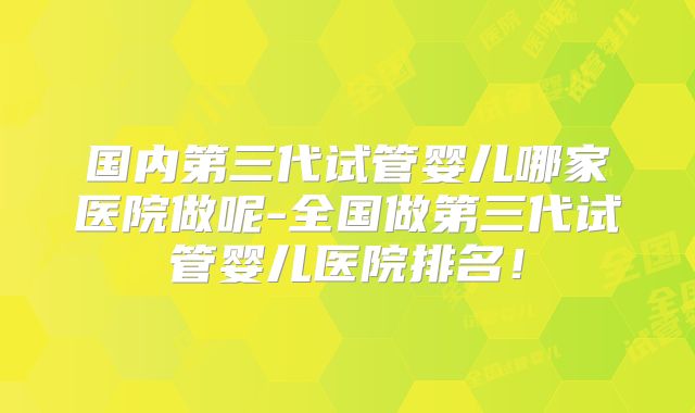 国内第三代试管婴儿哪家医院做呢-全国做第三代试管婴儿医院排名！