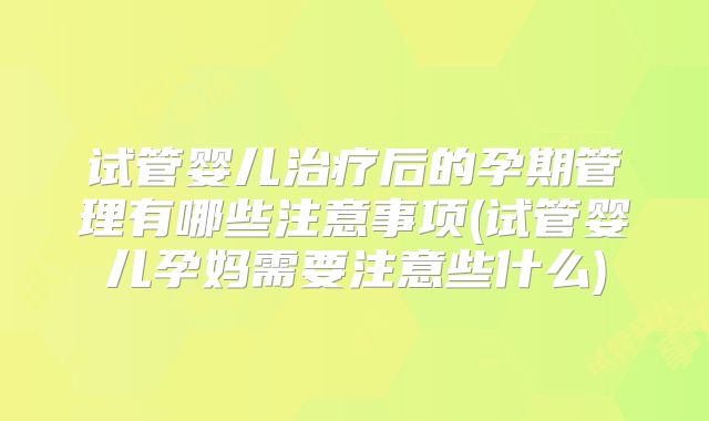 试管婴儿治疗后的孕期管理有哪些注意事项(试管婴儿孕妈需要注意些什么)