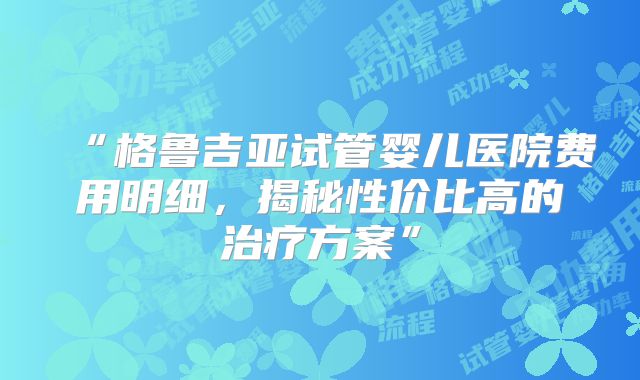 “格鲁吉亚试管婴儿医院费用明细，揭秘性价比高的治疗方案”
