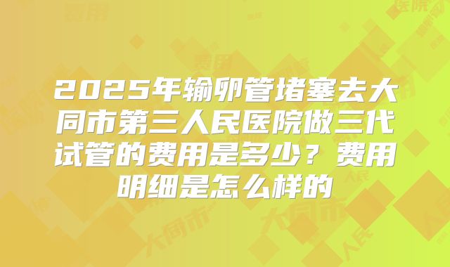 2025年输卵管堵塞去大同市第三人民医院做三代试管的费用是多少?费用明细是怎么样的