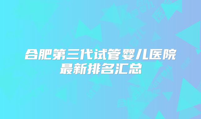 合肥第三代试管婴儿医院最新排名汇总