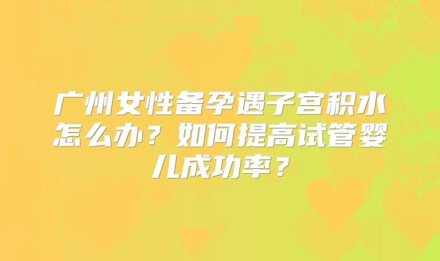 广州女性备孕遇子宫积水怎么办？如何提高试管婴儿成功率？