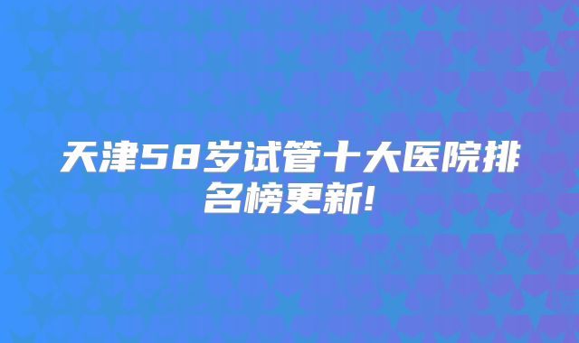 天津58岁试管十大医院排名榜更新!