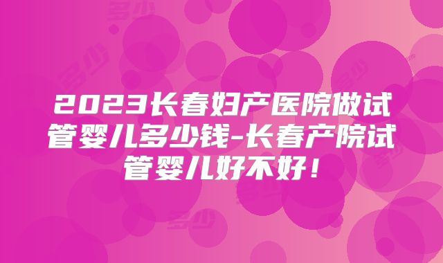 2023长春妇产医院做试管婴儿多少钱-长春产院试管婴儿好不好！