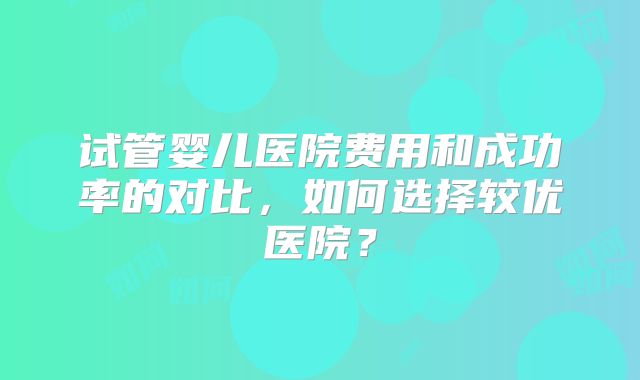试管婴儿医院费用和成功率的对比,如何选择较优医院?