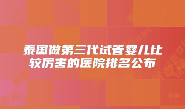 泰国做第三代试管婴儿比较厉害的医院排名公布