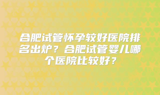 合肥试管怀孕较好医院排名出炉？合肥试管婴儿哪个医院比较好？
