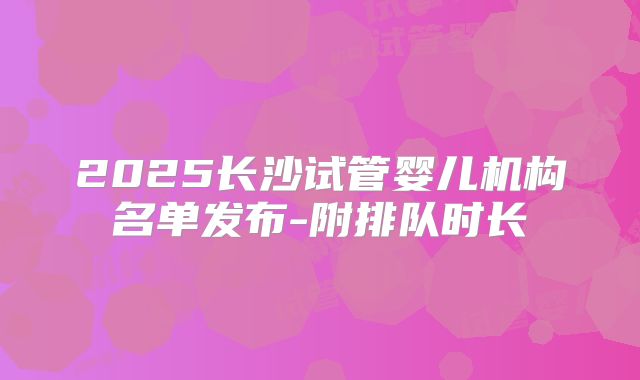 2025长沙试管婴儿机构名单发布-附排队时长