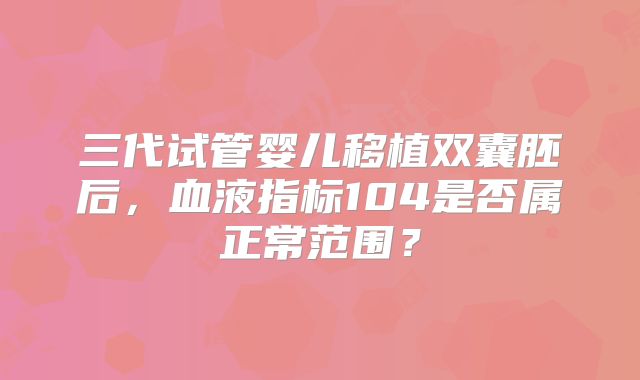 三代试管婴儿移植双囊胚后，血液指标104是否属正常范围？