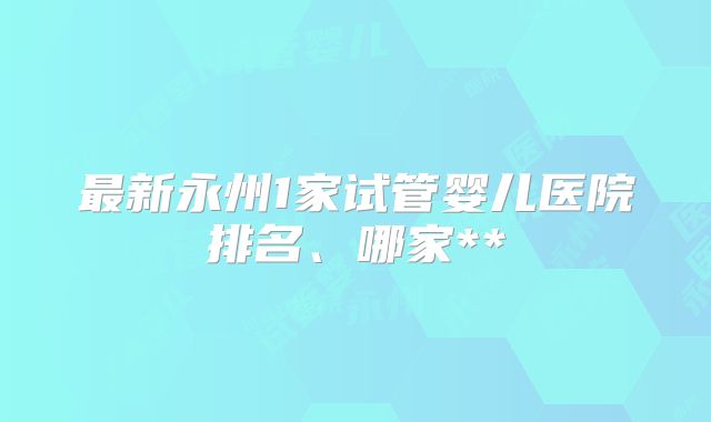最新永州1家试管婴儿医院排名、哪家**