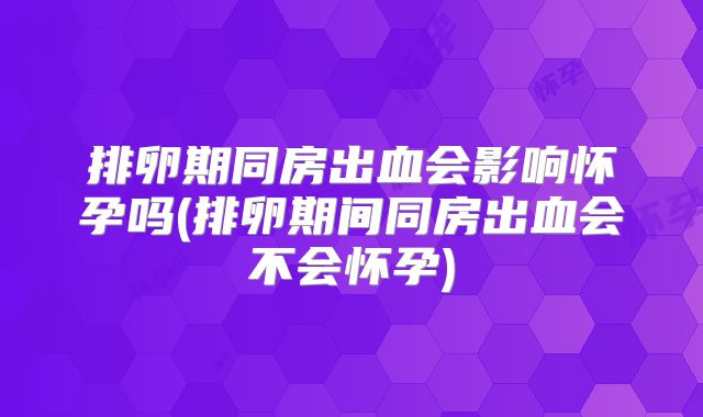 排卵期同房出血会影响怀孕吗(排卵期间同房出血会不会怀孕)