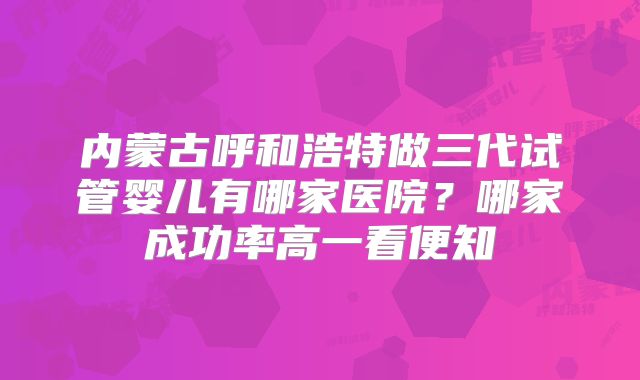 内蒙古呼和浩特做三代试管婴儿有哪家医院？哪家成功率高一看便知