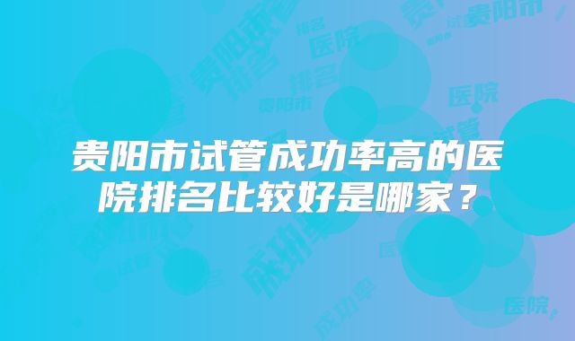 贵阳市试管成功率高的医院排名比较好是哪家?