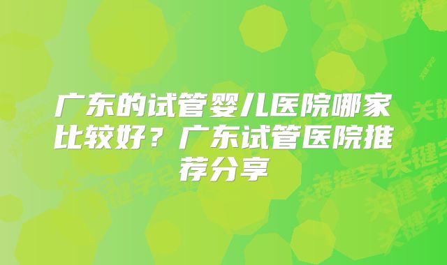 广东的试管婴儿医院哪家比较好？广东试管医院推荐分享