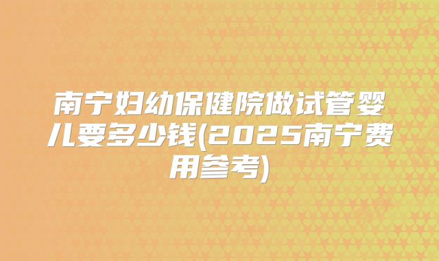 南宁妇幼保健院做试管婴儿要多少钱(2025南宁费用参考)