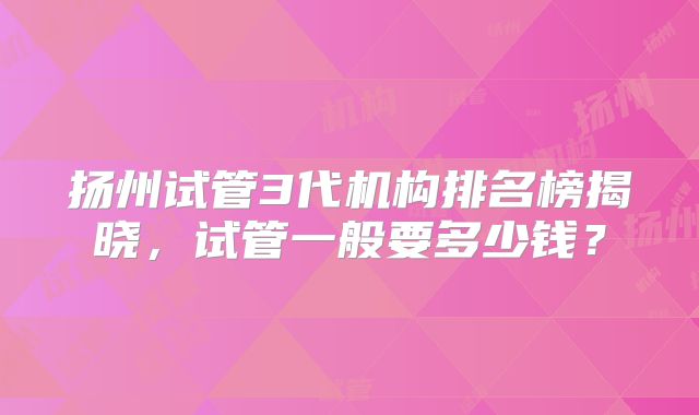 扬州试管3代机构排名榜揭晓，试管一般要多少钱？