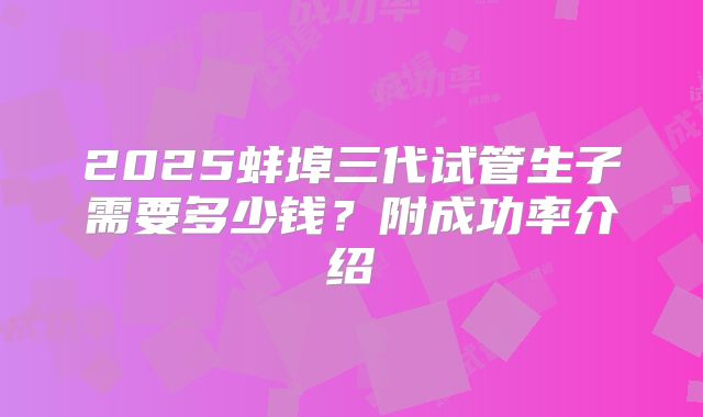 2025蚌埠三代试管生子需要多少钱?附成功率介绍