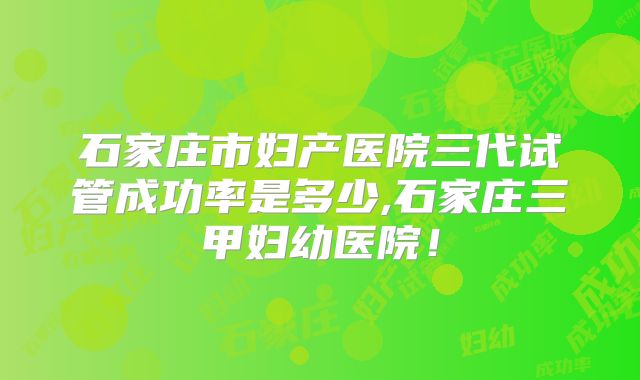 石家庄市妇产医院三代试管成功率是多少,石家庄三甲妇幼医院!