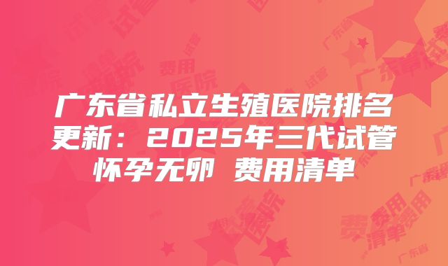 广东省私立生殖医院排名更新：2025年三代试管怀孕无卵�费用清单