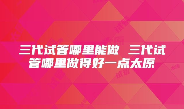 三代试管哪里能做 三代试管哪里做得好一点太原