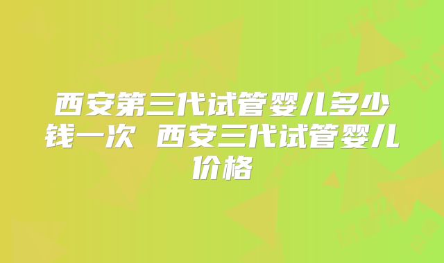 西安第三代试管婴儿多少钱一次 西安三代试管婴儿价格