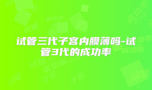 试管三代子宫内膜薄吗-试管3代的成功率