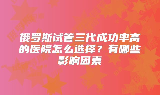 俄罗斯试管三代成功率高的医院怎么选择？有哪些影响因素