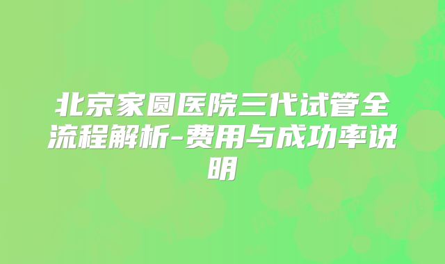 北京家圆医院三代试管全流程解析-费用与成功率说明