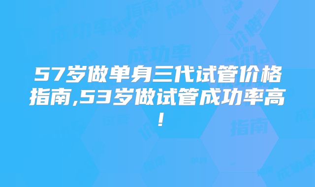 57岁做单身三代试管价格指南,53岁做试管成功率高!