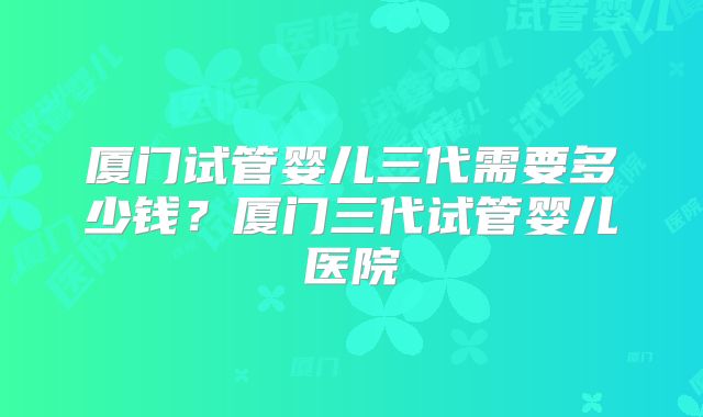 厦门试管婴儿三代需要多少钱？厦门三代试管婴儿医院