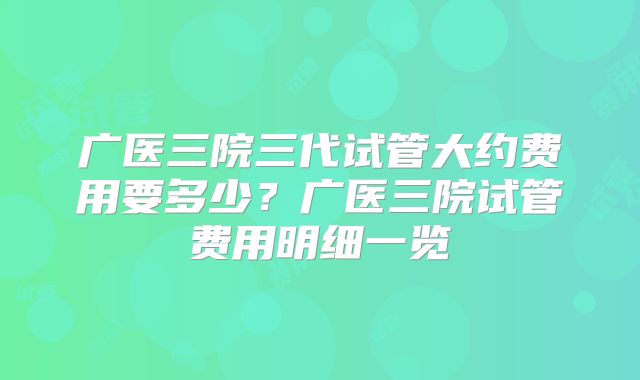广医三院三代试管大约费用要多少?广医三院试管费用明细一览