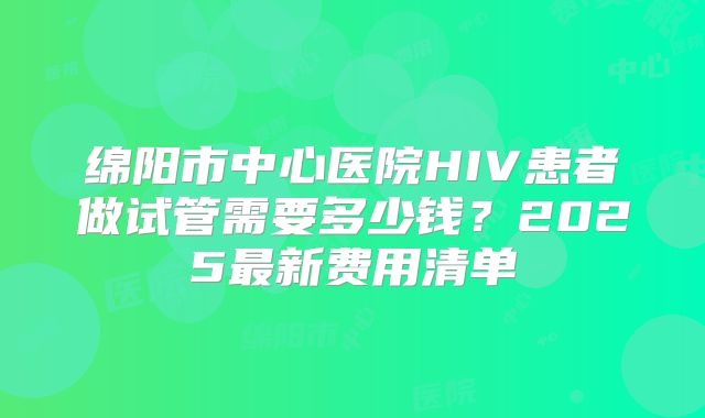 绵阳市中心医院HIV患者做试管需要多少钱？2025最新费用清单