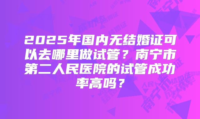 2025年国内无结婚证可以去哪里做试管？南宁市第二人民医院的试管成功率高吗？