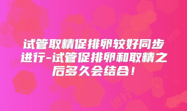 试管取精促排卵较好同步进行-试管促排卵和取精之后多久会结合！