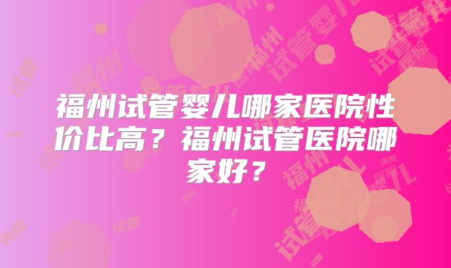 福州试管婴儿哪家医院性价比高？福州试管医院哪家好？