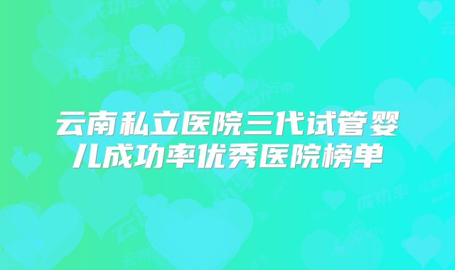 云南私立医院三代试管婴儿成功率优秀医院榜单
