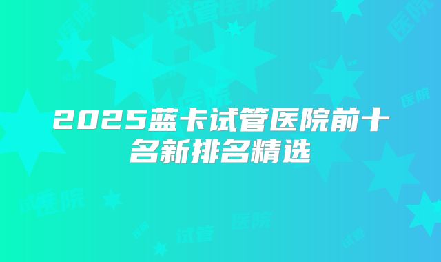 2025蓝卡试管医院前十名新排名精选