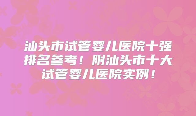 汕头市试管婴儿医院十强排名参考！附汕头市十大试管婴儿医院实例！