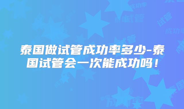泰国做试管成功率多少-泰国试管会一次能成功吗！