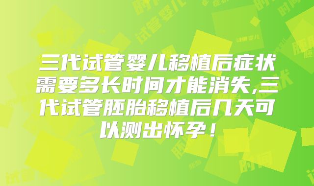 三代试管婴儿移植后症状需要多长时间才能消失,三代试管胚胎移植后几天可以测出怀孕！