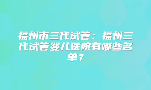福州市三代试管：福州三代试管婴儿医院有哪些名单？