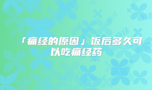 「痛经的原因」饭后多久可以吃痛经药