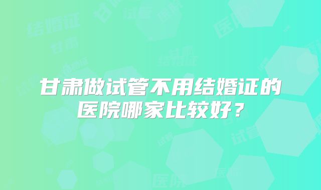 甘肃做试管不用结婚证的医院哪家比较好?