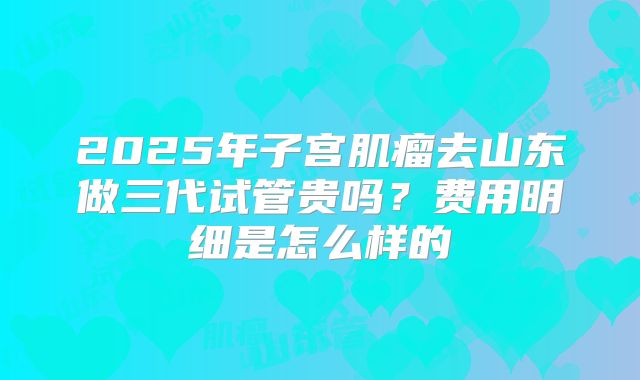 2025年子宫肌瘤去山东做三代试管贵吗?费用明细是怎么样的