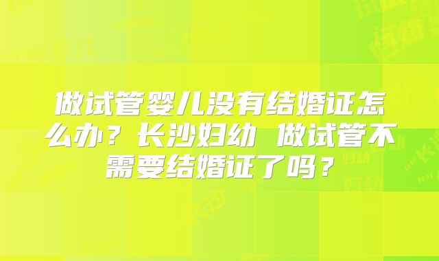 做试管婴儿没有结婚证怎么办?长沙妇幼 做试管不需要结婚证了吗?