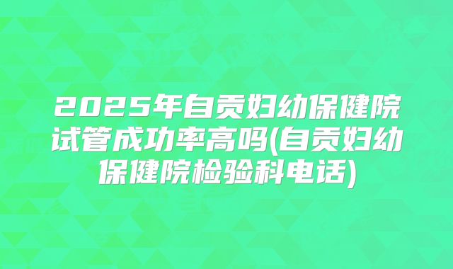 2025年自贡妇幼保健院试管成功率高吗(自贡妇幼保健院检验科电话)