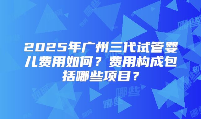 2025年广州三代试管婴儿费用如何？费用构成包括哪些项目？